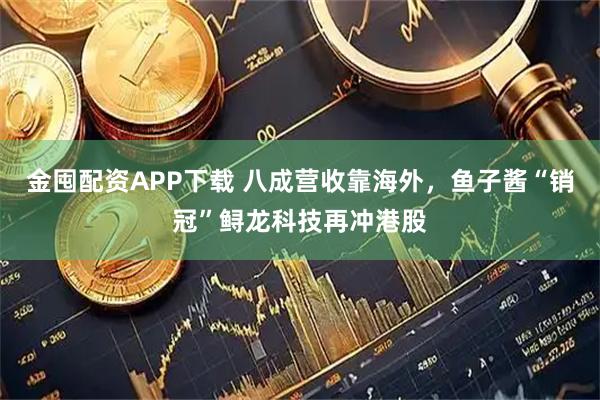 金囤配资APP下载 八成营收靠海外，鱼子酱“销冠”鲟龙科技再冲港股